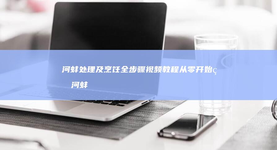 河蚌处理及烹饪全步骤视频教程：从零开始的河蚌美食之旅